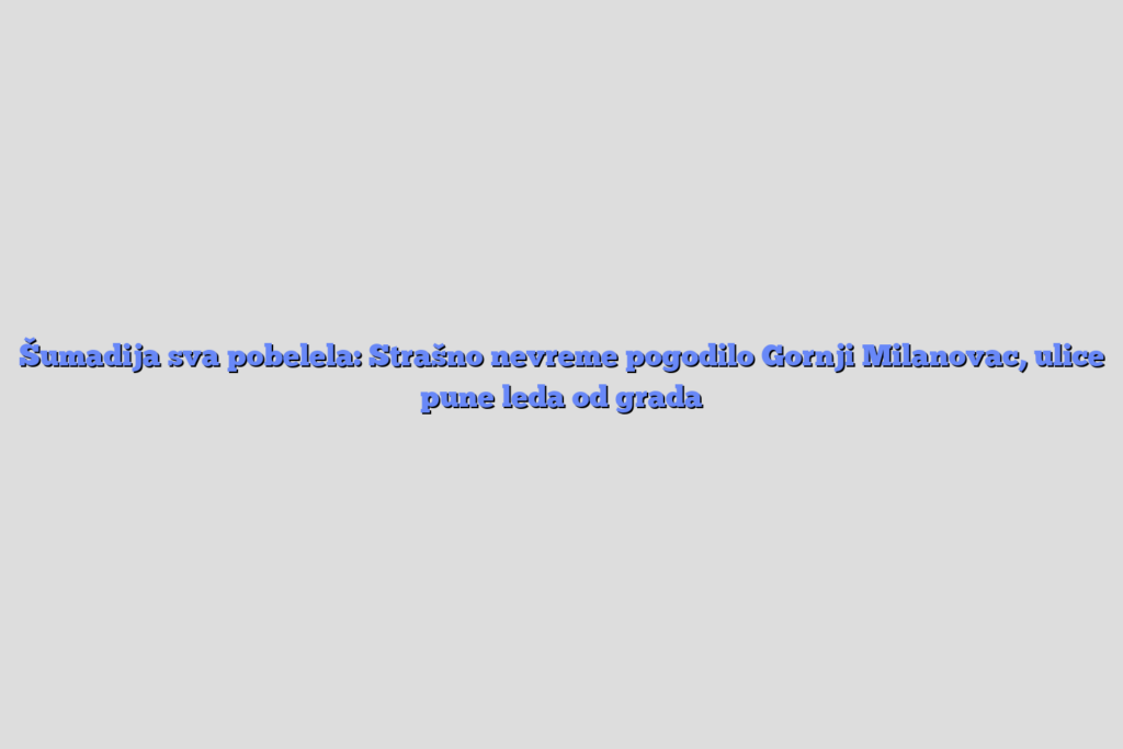 Šumadija sva pobelela: strašno nevreme pogodilo gornji milanovac, ulice pune leda od grada